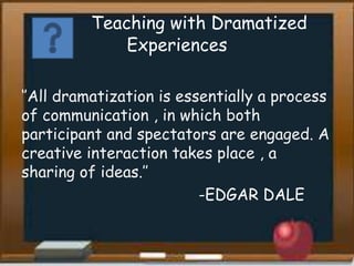 Teaching with Dramatized
Experiences
‘’All dramatization is essentially a process
of communication , in which both
participant and spectators are engaged. A
creative interaction takes place , a
sharing of ideas.’’
-EDGAR DALE
 