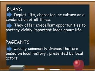 PLAYS
Depict life, character, or culture or a
combination of all three.
They offer execellent opportunities to
portray vividly important ideas about life.
PAGEANTS
Usually community dramas that are
based on local history , presented by local
actors.
 