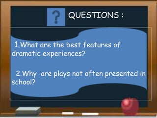 QUESTIONS :
1.What are the best features of
dramatic experiences?
2.Why are plays not often presented in
school?
 
