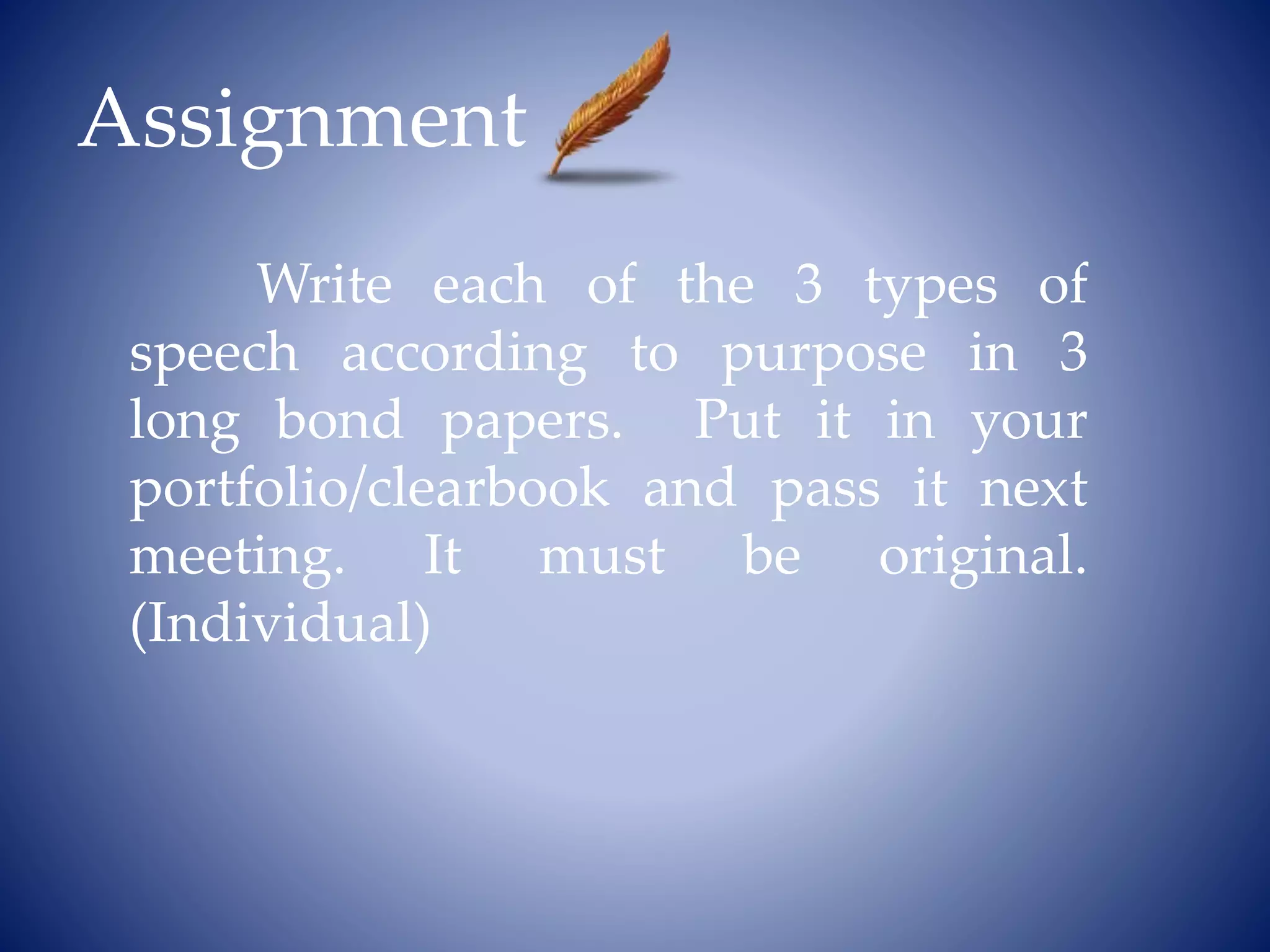 Assignment
Write each of the 3 types of
speech according to purpose in 3
long bond papers. Put it in your
portfolio/clearbook and pass it next
meeting. It must be original.
(Individual)
 