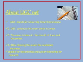 About UGC net
 UGC stands for University Grant Commission.
2. UGC conducts this exam twice in a year.
3. The exam is taken in the month of June and
December.
4. After clearing this exam the candidate
becomes
eligible for lecturership and junior fellowship for
research.
 