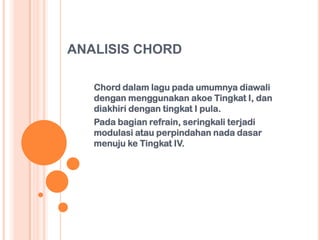 ANALISIS CHORD
Chord dalam lagu pada umumnya diawali
dengan menggunakan akoe Tingkat I, dan
diakhiri dengan tingkat I pula.
Pada bagian refrain, seringkali terjadi
modulasi atau perpindahan nada dasar
menuju ke Tingkat IV.

 
