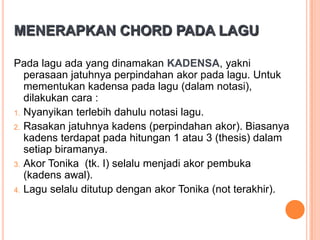 MENERAPKAN CHORD PADA LAGU
Pada lagu ada yang dinamakan KADENSA, yakni
perasaan jatuhnya perpindahan akor pada lagu. Untuk
mementukan kadensa pada lagu (dalam notasi),
dilakukan cara :
1. Nyanyikan terlebih dahulu notasi lagu.
2. Rasakan jatuhnya kadens (perpindahan akor). Biasanya
kadens terdapat pada hitungan 1 atau 3 (thesis) dalam
setiap biramanya.
3. Akor Tonika (tk. I) selalu menjadi akor pembuka
(kadens awal).
4. Lagu selalu ditutup dengan akor Tonika (not terakhir).

 
