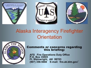 Alaska Interagency Firefighter
Orientation
Comments or concerns regarding
this briefing:
AFS Fire Operations Duty Office
P.O. Box 35005
Ft. Wainwright, AK 99703
(907) 356-5660 E-mail: fire.ak.blm.gov/

 