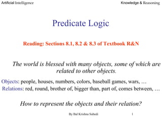 Artificial Intelligence Knowledge & Reasoning
Predicate Logic.
Reading: Sections 8.1, 8.2 & 8.3 of Textbook R&N
The world is blessed with many objects, some of which are
related to other objects.
Objects: people, houses, numbers, colors, baseball games, wars, …
Relations: red, round, brother of, bigger than, part of, comes between, …
How to represent the objects and their relation?
By Bal Krishna Subedi 1
 