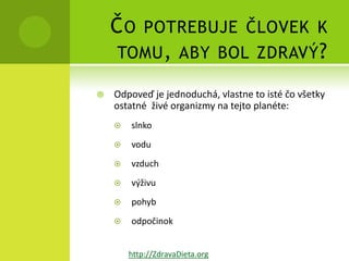 ČO      POTREBUJE ČLOVEK K
    TOMU , ABY BOL ZDRAVÝ ?

   Odpoveď je jednoduchá, vlastne to isté čo všetky
    ostatné živé organizmy na tejto planéte:
       slnko
       vodu
       vzduch
       výživu
       pohyb
       odpočinok


        http://ZdravaDieta.org
 