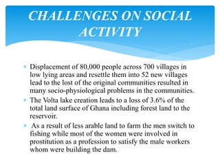  Displacement of 80,000 people across 700 villages in
low lying areas and resettle them into 52 new villages
lead to the lost of the original communities resulted in
many socio-physiological problems in the communities.
 The Volta lake creation leads to a loss of 3.6% of the
total land surface of Ghana including forest land to the
reservoir.
 As a result of less arable land to farm the men switch to
fishing while most of the women were involved in
prostitution as a profession to satisfy the male workers
whom were building the dam.
CHALLENGES ON SOCIAL
ACTIVITY
 
