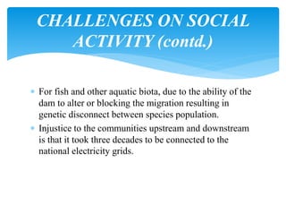  For fish and other aquatic biota, due to the ability of the
dam to alter or blocking the migration resulting in
genetic disconnect between species population.
 Injustice to the communities upstream and downstream
is that it took three decades to be connected to the
national electricity grids.
CHALLENGES ON SOCIAL
ACTIVITY (contd.)
 