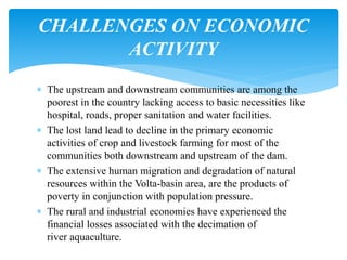  The upstream and downstream communities are among the
poorest in the country lacking access to basic necessities like
hospital, roads, proper sanitation and water facilities.
 The lost land lead to decline in the primary economic
activities of crop and livestock farming for most of the
communities both downstream and upstream of the dam.
 The extensive human migration and degradation of natural
resources within the Volta-basin area, are the products of
poverty in conjunction with population pressure.
 The rural and industrial economies have experienced the
financial losses associated with the decimation of
river aquaculture.
CHALLENGES ON ECONOMIC
ACTIVITY
 