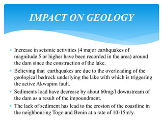  Increase in seismic activities (4 major earthquakes of
magnitude 5 or higher have been recorded in the area) around
the dam since the construction of the lake.
 Believing that earthquakes are due to the overloading of the
geological bedrock underlying the lake with which is triggering
the active Akwapim fault.
 Sediments load have decrease by about 60mg/l downstream of
the dam as a result of the impoundment.
 The lack of sediment has lead to the erosion of the coastline in
the neighbouring Togo and Benin at a rate of 10-15m/y.
IMPACT ON GEOLOGY
 