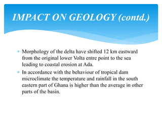  Morphology of the delta have shifted 12 km eastward
from the original lower Volta entre point to the sea
leading to coastal erosion at Ada.
 In accordance with the behaviour of tropical dam
microclimate the temperature and rainfall in the south
eastern part of Ghana is higher than the average in other
parts of the basin.
IMPACT ON GEOLOGY (contd.)
 