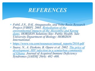  Fobil, J.N., D.K. Attaquayefio, and Volta Basin Research
Project [VBRP]. 2003. Remediation of the
environmental impacts of the Akosombo and Kpong
dams. HORIZON Solutions Site: Public Health. Yale
University Department of Biology: HORIZON
International.
 https://www.vra.com/resources/annual_reports/2010.pdf
 Suave, N., A. Dzokoto, B. Opare et al. 2002. The price of
development: HIV infection in a semiurban community
of Ghana. Journal of Acquired Immune Deficiency
Syndromes [JAIDS] 20(4): 402–408.
REFERENCES
 