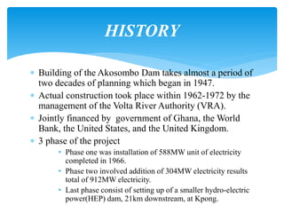 Building of the Akosombo Dam takes almost a period of
two decades of planning which began in 1947.
 Actual construction took place within 1962-1972 by the
management of the Volta River Authority (VRA).
 Jointly financed by government of Ghana, the World
Bank, the United States, and the United Kingdom.
 3 phase of the project
• Phase one was installation of 588MW unit of electricity
completed in 1966.
• Phase two involved addition of 304MW electricity results
total of 912MW electricity.
• Last phase consist of setting up of a smaller hydro-electric
power(HEP) dam, 21km downstream, at Kpong.
HISTORY
 