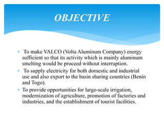  To make VALCO (Volta Aluminum Company) energy
sufficient so that its activity which is mainly aluminum
smelting would be proceed without interruption.
 To supply electricity for both domestic and industrial
use and also export to the basin sharing countries (Benin
and Togo).
 To provide opportunities for large-scale irrigation,
modernization of agriculture, promotion of factories and
industries, and the establishment of tourist facilities.
OBJECTIVE
 