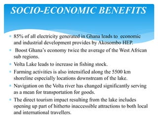  85% of all electricity generated in Ghana leads to economic
and industrial development provides by Akosombo HEP.
 Boost Ghana’s economy twice the average of the West African
sub regions.
 Volta Lake leads to increase in fishing stock.
 Farming activities is also intensified along the 5500 km
shoreline especially locations downstream of the lake.
 Navigation on the Volta river has changed significantly serving
as a mean for transportation for goods.
 The direct tourism impact resulting from the lake includes
opening up part of hitherto inaccessible attractions to both local
and international travellers.
SOCIO-ECONOMIC BENEFITS
 