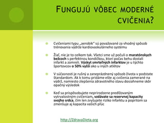 F UNGUJÚ VÔBEC MODERNÉ
                   CVIČENIA ?

   Cvičeniami typu „aerobik“ sú považované za vhodný spôsob
    trénovania výdrže kardiovaskulárneho systému

   Žiaľ, nie je to celkom tak. Všetci sme už počuli o maratónskych
    bežcoch s perfektnou kondičkou, ktorí počas behu dostali
    infarkt a zomreli. Výskyt smrteľných infarktov je u týchto
    športovcov o 50% vyšší ako u iných atlétov

   V súčasnosti je rušný a zaneprázdnený spôsob života v podstate
    štandardom. Ak k tomu pridáme ešte aj cvičenia zamerané na
    výdrž, namiesto zlepšenia zdravotného stavu dosiahneme skôr
    opačný výsledok

   Keď sa prispôsobujete neprirodzene predlžovaným
    vytrvalostným cvičeniam, vzdávate sa rezervnej kapacity
    svojho srdca, čím len zvyšujete riziko infarktu a popritom sa
    zmenšuje aj kapacita vašich pľúc



        http://ZdravaDieta.org
 