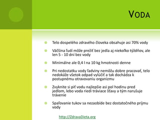 V ODA

   Telo dospelého zdravého človeka obsahuje asi 70% vody
   Väčšina ľudí môže prežiť bez jedla aj niekoľko týždňov, ale
    len 5 - 10 dní bez vody
   Minimálne ale 0,4 l na 10 kg hmotnosti denne
   Pri nedostatku vody ľadviny nemôžu dobre pracovať, telo
    nedokáže všetok odpad vylúčiť a tak dochádza k
    postupnému otravovaniu organizmu
   Zvyknite si piť vodu najlepšie asi pol hodinu pred
    jedlom, lebo voda riedi tráviace šťavy a tým narušuje
    trávenie
   Spaľovanie tukov sa nezaobíde bez dostatočného príjmu
    vody

        http://ZdravaDieta.org
 