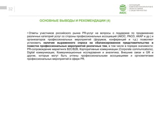 ОБРАЗЕЦ ЗАГОЛОВКА
Образец текста• Ответы участников российского рынка PR-услуг на вопросы о поддержке по продвижению
различных категорий услуг со стороны профессиональных ассоциаций (АКОС, РАСО, АКАР и др.) и
организаторов профессиональных мероприятий (форумов, конференций и т.д.) позволяют
установить наличие выраженного спроса на сбалансированное представительство в
повестке профессиональных мероприятий различных тем, в том числе в порядке значимости:
PR-сопровождение маркетинга B2C/B2B, Корпоративные коммуникации (Corporate communications),
Digital коммуникации, Коммуникационные исследования и аналитика, Внешние связи и GR и
другие, которые могут быть учтены профессиональными ассоциациями и оргкомитетами
профессиональных мероприятий в сфере PR.
32
ОСНОВНЫЕ ВЫВОДЫ И РЕКОМЕНДАЦИИ (4)
 