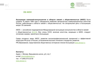 ОБРАЗЕЦ ЗАГОЛОВКА
Образец текста
ОБ АКОС
33
Ассоциация компаний-консультантов в области связей с общественностью (АКОС) была
создана 16 марта 1999 года и объединила наиболее авторитетные коммуникационные агентства
России, работающие в области связей с общественностью. На сегодняшний день в Ассоциацию
входит 35 компаний.
АКОС — российское подразделение Международной ассоциации консультантов в области связей
с общественностью (ICCO). Все члены ICCO, включая агентства, входящие в АКОС, следуют
этическим нормам, принятым в Ассоциации.
Среди основных задач АКОС: развитие высокопрофессиональной прозрачной и эффективной
индустрии PR-услуг в России, установление высоких этических стандартов, развитие
PR-образования, представление общественных интересов членов Ассоциации www.akospr.ru
Контакты:
Адрес: г. Москва, Варшавское шоссе, д.9, стр.1
e-mail: director@akospr.ru
тел.: +7 (495) 510 22 00
www.akospr.ru
 