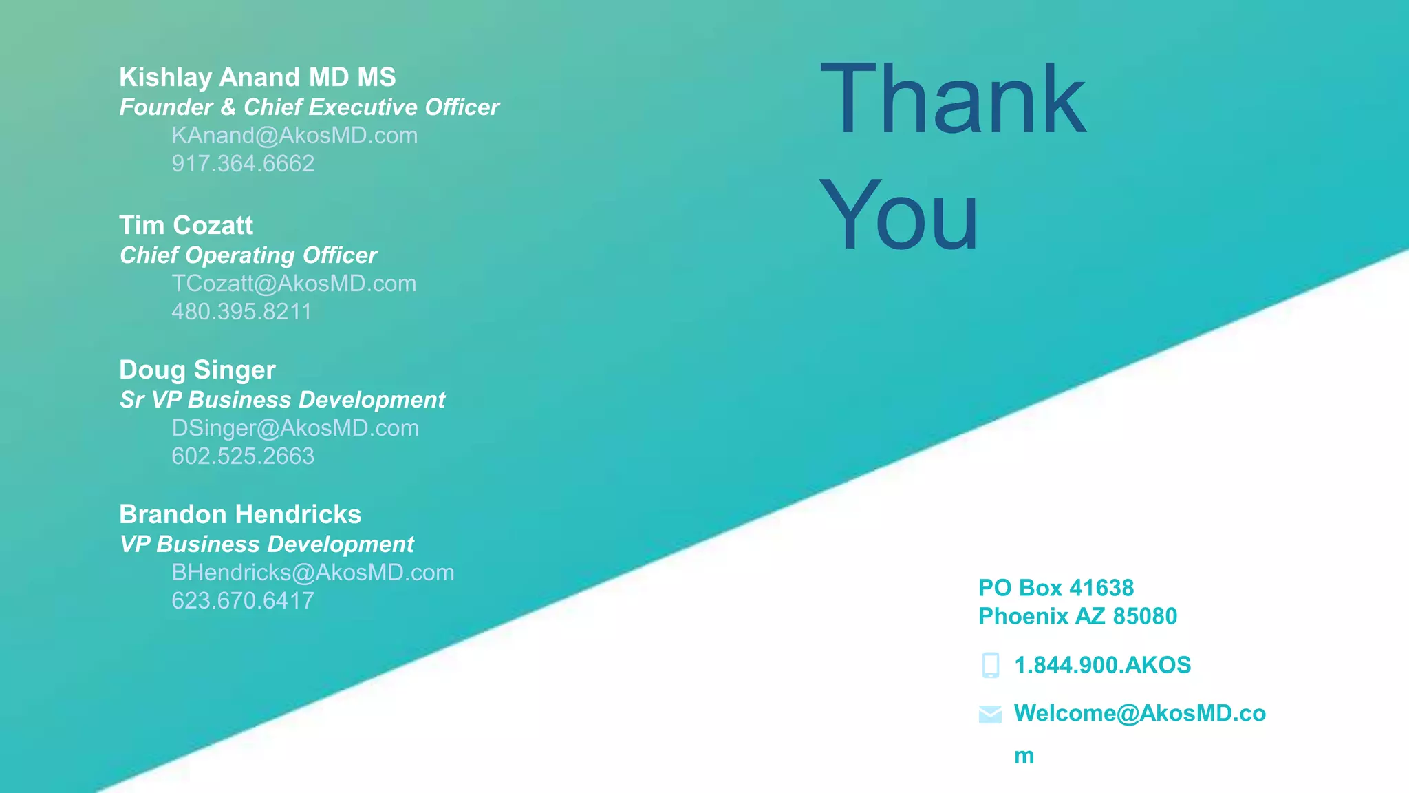 14 |
Thank
You
Kishlay Anand MD MS
Founder & Chief Executive Officer
KAnand@AkosMD.com
917.364.6662
Tim Cozatt
Chief Operating Officer
TCozatt@AkosMD.com
480.395.8211
Doug Singer
Sr VP Business Development
DSinger@AkosMD.com
602.525.2663
Brandon Hendricks
VP Business Development
BHendricks@AkosMD.com
623.670.6417
PO Box 41638
Phoenix AZ 85080
1.844.900.AKOS
Welcome@AkosMD.co
m
 