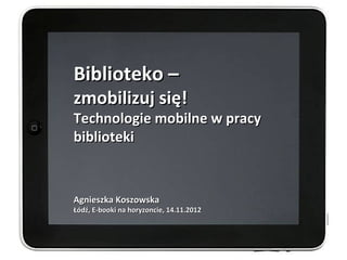 Biblioteko –
zmobilizuj się!
Technologie mobilne w pracy
biblioteki


Agnieszka Koszowska
Łódź, E-booki na horyzoncie, 14.11.2012
 
