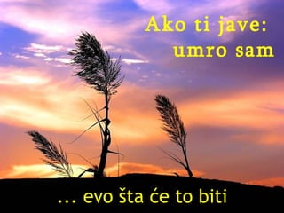 ... evo šta će to biti Ako ti jave:  umro sam 