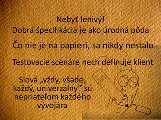 Nebyť lenivý!
Dobrá špecifikácia je ako úrodná pôda
Čo nie je na papieri, sa nikdy nestalo
Testovacie scenáre nech definuje klient
Slová „vždy, všade,
každý, univerzálny“ sú
nepriateľom každého
vývojára
 