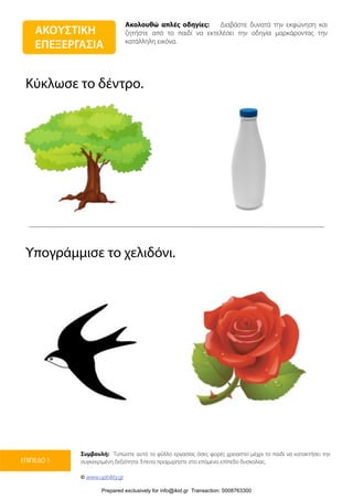 Ακολουθώ απλές οδηγίες: Διαβάστε δυνατά την εκφώνηση και
ζητήστε από το παιδί να εκτελέσει την οδηγία μαρκάροντας την
κατάλληλη εικόνα.
Συμβουλή: Τυπώστε αυτό το φύλλο εργασίας όσες φορές χρειαστεί μέχρι το παιδί να κατακτήσει την
συγκεκριμένη δεξιότητα. Έπειτα προχωρήστε στο επόμενο επίπεδο δυσκολίας.
© www.upbility.gr
ΕΠΙΠΕΔΟ 1
Κύκλωσε το δέντρο.
Υπογράμμισε το χελιδόνι.
ΑΚΟΥΣΤΙΚΗ
ΕΠΕΞΕΡΓΑΣΙΑ
Prepared exclusively for info@ikid.gr Transaction: 0008763300
 