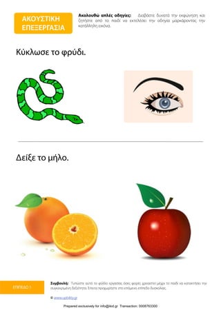 Ακολουθώ απλές οδηγίες: Διαβάστε δυνατά την εκφώνηση και
ζητήστε από το παιδί να εκτελέσει την οδηγία μαρκάροντας την
κατάλληλη εικόνα.
Συμβουλή: Τυπώστε αυτό το φύλλο εργασίας όσες φορές χρειαστεί μέχρι το παιδί να κατακτήσει την
συγκεκριμένη δεξιότητα. Έπειτα προχωρήστε στο επόμενο επίπεδο δυσκολίας.
© www.upbility.gr
ΕΠΙΠΕΔΟ 1
Κύκλωσε το φρύδι.
Δείξε το μήλο.
ΑΚΟΥΣΤΙΚΗ
ΕΠΕΞΕΡΓΑΣΙΑ
Prepared exclusively for info@ikid.gr Transaction: 0008763300
 