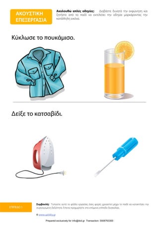 Ακολουθώ απλές οδηγίες: Διαβάστε δυνατά την εκφώνηση και
ζητήστε από το παιδί να εκτελέσει την οδηγία μαρκάροντας την
κατάλληλη εικόνα.
Συμβουλή: Τυπώστε αυτό το φύλλο εργασίας όσες φορές χρειαστεί μέχρι το παιδί να κατακτήσει την
συγκεκριμένη δεξιότητα. Έπειτα προχωρήστε στο επόμενο επίπεδο δυσκολίας.
© www.upbility.gr
ΕΠΙΠΕΔΟ 1
Κύκλωσε το πουκάμισο.
Δείξε το κατσαβίδι.
ΑΚΟΥΣΤΙΚΗ
ΕΠΕΞΕΡΓΑΣΙΑ
Prepared exclusively for info@ikid.gr Transaction: 0008763300
 