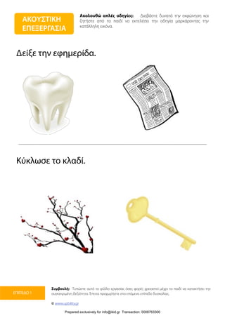 Ακολουθώ απλές οδηγίες: Διαβάστε δυνατά την εκφώνηση και
ζητήστε από το παιδί να εκτελέσει την οδηγία μαρκάροντας την
κατάλληλη εικόνα.
Συμβουλή: Τυπώστε αυτό το φύλλο εργασίας όσες φορές χρειαστεί μέχρι το παιδί να κατακτήσει την
συγκεκριμένη δεξιότητα. Έπειτα προχωρήστε στο επόμενο επίπεδο δυσκολίας.
© www.upbility.gr
ΕΠΙΠΕΔΟ 1
Δείξε την εφημερίδα.
Κύκλωσε το κλαδί.
ΑΚΟΥΣΤΙΚΗ
ΕΠΕΞΕΡΓΑΣΙΑ
Prepared exclusively for info@ikid.gr Transaction: 0008763300
 