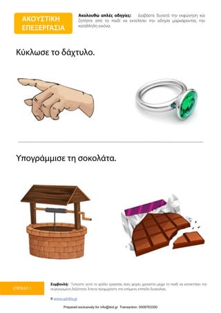 Ακολουθώ απλές οδηγίες: Διαβάστε δυνατά την εκφώνηση και
ζητήστε από το παιδί να εκτελέσει την οδηγία μαρκάροντας την
κατάλληλη εικόνα.
Συμβουλή: Τυπώστε αυτό το φύλλο εργασίας όσες φορές χρειαστεί μέχρι το παιδί να κατακτήσει την
συγκεκριμένη δεξιότητα. Έπειτα προχωρήστε στο επόμενο επίπεδο δυσκολίας.
© www.upbility.gr
ΕΠΙΠΕΔΟ 1
Κύκλωσε το δάχτυλο.
Υπογράμμισε τη σοκολάτα.
ΑΚΟΥΣΤΙΚΗ
ΕΠΕΞΕΡΓΑΣΙΑ
Prepared exclusively for info@ikid.gr Transaction: 0008763300
 