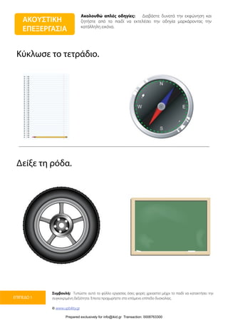 Ακολουθώ απλές οδηγίες: Διαβάστε δυνατά την εκφώνηση και
ζητήστε από το παιδί να εκτελέσει την οδηγία μαρκάροντας την
κατάλληλη εικόνα.
Συμβουλή: Τυπώστε αυτό το φύλλο εργασίας όσες φορές χρειαστεί μέχρι το παιδί να κατακτήσει την
συγκεκριμένη δεξιότητα. Έπειτα προχωρήστε στο επόμενο επίπεδο δυσκολίας.
© www.upbility.gr
ΕΠΙΠΕΔΟ 1
Κύκλωσε το τετράδιο.
Δείξε τη ρόδα.
ΑΚΟΥΣΤΙΚΗ
ΕΠΕΞΕΡΓΑΣΙΑ
Prepared exclusively for info@ikid.gr Transaction: 0008763300
 