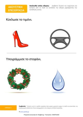 Ακολουθώ απλές οδηγίες: Διαβάστε δυνατά την εκφώνηση και
ζητήστε από το παιδί να εκτελέσει την οδηγία μαρκάροντας την
κατάλληλη εικόνα.
Συμβουλή: Τυπώστε αυτό το φύλλο εργασίας όσες φορές χρειαστεί μέχρι το παιδί να κατακτήσει την
συγκεκριμένη δεξιότητα. Έπειτα προχωρήστε στο επόμενο επίπεδο δυσκολίας.
© www.upbility.gr
ΕΠΙΠΕΔΟ 1
Κύκλωσε το τιμόνι.
Υπογράμμισε το στεφάνι.
ΑΚΟΥΣΤΙΚΗ
ΕΠΕΞΕΡΓΑΣΙΑ
Prepared exclusively for info@ikid.gr Transaction: 0008763300
 