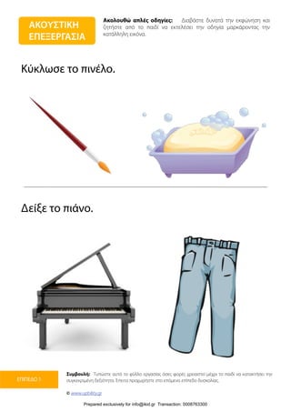 Ακολουθώ απλές οδηγίες: Διαβάστε δυνατά την εκφώνηση και
ζητήστε από το παιδί να εκτελέσει την οδηγία μαρκάροντας την
κατάλληλη εικόνα.
Συμβουλή: Τυπώστε αυτό το φύλλο εργασίας όσες φορές χρειαστεί μέχρι το παιδί να κατακτήσει την
συγκεκριμένη δεξιότητα. Έπειτα προχωρήστε στο επόμενο επίπεδο δυσκολίας.
© www.upbility.gr
ΕΠΙΠΕΔΟ 1
Κύκλωσε το πινέλο.
Δείξε το πιάνο.
ΑΚΟΥΣΤΙΚΗ
ΕΠΕΞΕΡΓΑΣΙΑ
Prepared exclusively for info@ikid.gr Transaction: 0008763300
 