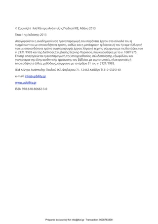 © Copyright ikid Κέντρα Ανάπτυξης Παιδιού ΙΚΕ, Αθήνα 2013
Έτος 1ης έκδοσης: 2013
Απαγορεύεται η αναδημοσίευση ή αναπαραγωγή του παρόντος έργου στο σύνολό του ή
τμημάτων του με οποιονδήποτε τρόπο, καθώς και η μετάφραση ή διασκευή του ή εκμετάλλευσή
του με οποιονδήποτε τρόπο αναπαραγωγής έργου λόγου ή τέχνης, σύμφωνα με τις διατάξεις του
ν. 2121/1993 και της Διεθνούς Σύμβασης Βέρνης-Παρισιού, που κυρώθηκε με το ν. 100/1975.
Επίσης απαγορεύεται η αναπαραγωγή της στοιχειοθεσίας, σελιδοποίησης, εξωφύλλου και
γενικότερα της όλης αισθητικής εμφάνισης του βιβλίου, με φωτοτυπικές, ηλεκτρονικές ή
οποιεσδήποτε άλλες μεθόδους, σύμφωνα με το άρθρο 51 του ν. 2121/1993.
ikid Κέντρα Ανάπτυξης Παιδιού ΙΚΕ, Φαβιέρου 71, 12462 Χαϊδάρι T: 210-5325140  
e-mail: info@upbility.gr
www.upbility.gr
ISBN 978-618-80682-3-0
Prepared exclusively for info@ikid.gr Transaction: 0008763300
 