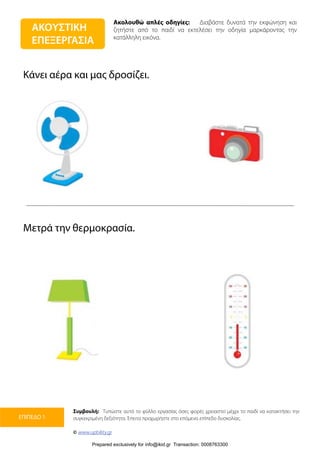 Ακολουθώ απλές οδηγίες: Διαβάστε δυνατά την εκφώνηση και
ζητήστε από το παιδί να εκτελέσει την οδηγία μαρκάροντας την
κατάλληλη εικόνα.
Συμβουλή: Τυπώστε αυτό το φύλλο εργασίας όσες φορές χρειαστεί μέχρι το παιδί να κατακτήσει την
συγκεκριμένη δεξιότητα. Έπειτα προχωρήστε στο επόμενο επίπεδο δυσκολίας.
© www.upbility.gr
ΕΠΙΠΕΔΟ 1
Κάνει αέρα και μας δροσίζει.
Μετρά την θερμοκρασία.
ΑΚΟΥΣΤΙΚΗ
ΕΠΕΞΕΡΓΑΣΙΑ
Prepared exclusively for info@ikid.gr Transaction: 0008763300
 