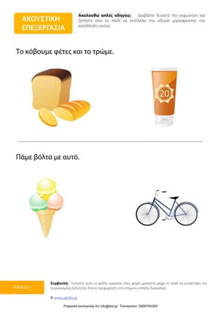 Ακολουθώ απλές οδηγίες: Διαβάστε δυνατά την εκφώνηση και
ζητήστε από το παιδί να εκτελέσει την οδηγία μαρκάροντας την
κατάλληλη εικόνα.
Συμβουλή: Τυπώστε αυτό το φύλλο εργασίας όσες φορές χρειαστεί μέχρι το παιδί να κατακτήσει την
συγκεκριμένη δεξιότητα. Έπειτα προχωρήστε στο επόμενο επίπεδο δυσκολίας.
© www.upbility.gr
ΕΠΙΠΕΔΟ 1
Το κόβουμε φέτες και το τρώμε.
Πάμε βόλτα με αυτό.
ΑΚΟΥΣΤΙΚΗ
ΕΠΕΞΕΡΓΑΣΙΑ
Prepared exclusively for info@ikid.gr Transaction: 0008763300
 