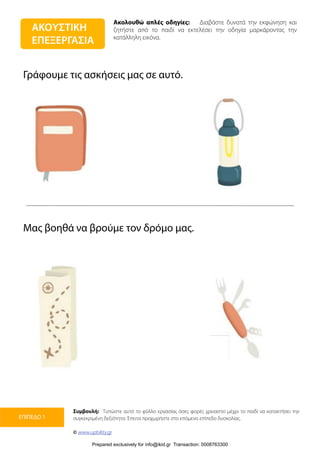 Ακολουθώ απλές οδηγίες: Διαβάστε δυνατά την εκφώνηση και
ζητήστε από το παιδί να εκτελέσει την οδηγία μαρκάροντας την
κατάλληλη εικόνα.
Συμβουλή: Τυπώστε αυτό το φύλλο εργασίας όσες φορές χρειαστεί μέχρι το παιδί να κατακτήσει την
συγκεκριμένη δεξιότητα. Έπειτα προχωρήστε στο επόμενο επίπεδο δυσκολίας.
© www.upbility.gr
ΕΠΙΠΕΔΟ 1
Γράφουμε τις ασκήσεις μας σε αυτό.
Μας βοηθά να βρούμε τον δρόμο μας.
ΑΚΟΥΣΤΙΚΗ
ΕΠΕΞΕΡΓΑΣΙΑ
Prepared exclusively for info@ikid.gr Transaction: 0008763300
 