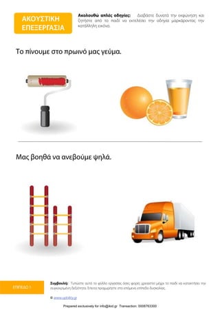 Ακολουθώ απλές οδηγίες: Διαβάστε δυνατά την εκφώνηση και
ζητήστε από το παιδί να εκτελέσει την οδηγία μαρκάροντας την
κατάλληλη εικόνα.
Συμβουλή: Τυπώστε αυτό το φύλλο εργασίας όσες φορές χρειαστεί μέχρι το παιδί να κατακτήσει την
συγκεκριμένη δεξιότητα. Έπειτα προχωρήστε στο επόμενο επίπεδο δυσκολίας.
© www.upbility.gr
ΕΠΙΠΕΔΟ 1
Το πίνουμε στο πρωινό μας γεύμα.
Μας βοηθά να ανεβούμε ψηλά.
ΑΚΟΥΣΤΙΚΗ
ΕΠΕΞΕΡΓΑΣΙΑ
Prepared exclusively for info@ikid.gr Transaction: 0008763300
 