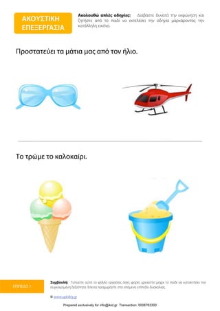 Ακολουθώ απλές οδηγίες: Διαβάστε δυνατά την εκφώνηση και
ζητήστε από το παιδί να εκτελέσει την οδηγία μαρκάροντας την
κατάλληλη εικόνα.
Συμβουλή: Τυπώστε αυτό το φύλλο εργασίας όσες φορές χρειαστεί μέχρι το παιδί να κατακτήσει την
συγκεκριμένη δεξιότητα. Έπειτα προχωρήστε στο επόμενο επίπεδο δυσκολίας.
© www.upbility.gr
ΕΠΙΠΕΔΟ 1
Προστατεύει τα μάτια μας από τον ήλιο.
Το τρώμε το καλοκαίρι.
ΑΚΟΥΣΤΙΚΗ
ΕΠΕΞΕΡΓΑΣΙΑ
Prepared exclusively for info@ikid.gr Transaction: 0008763300
 