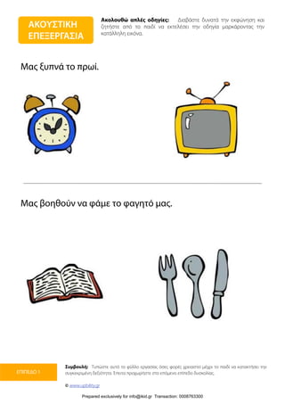 Ακολουθώ απλές οδηγίες: Διαβάστε δυνατά την εκφώνηση και
ζητήστε από το παιδί να εκτελέσει την οδηγία μαρκάροντας την
κατάλληλη εικόνα.
Συμβουλή: Τυπώστε αυτό το φύλλο εργασίας όσες φορές χρειαστεί μέχρι το παιδί να κατακτήσει την
συγκεκριμένη δεξιότητα. Έπειτα προχωρήστε στο επόμενο επίπεδο δυσκολίας.
© www.upbility.gr
ΕΠΙΠΕΔΟ 1
Μας ξυπνά το πρωί.
Μας βοηθούν να φάμε το φαγητό μας.
ΑΚΟΥΣΤΙΚΗ
ΕΠΕΞΕΡΓΑΣΙΑ
Prepared exclusively for info@ikid.gr Transaction: 0008763300
 