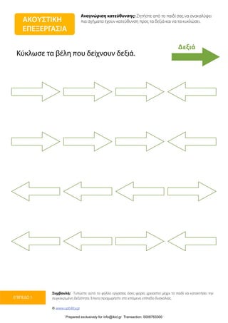 Αναγνώριση κατεύθυνσης: Ζητήστε από το παιδί σας να ανακαλύψει
πια σχήματα έχουν κατεύθυνση προς τα δεξιά και να τα κυκλώσει.
Συμβουλή: Τυπώστε αυτό το φύλλο εργασίας όσες φορές χρειαστεί μέχρι το παιδί να κατακτήσει την
συγκεκριμένη δεξιότητα. Έπειτα προχωρήστε στο επόμενο επίπεδο δυσκολίας.
© www.upbility.gr
ΕΠΙΠΕΔΟ 1
Δεξιά
ΑΚΟΥΣΤΙΚΗ
ΕΠΕΞΕΡΓΑΣΙΑ
Κύκλωσε τα βέλη που δείχνουν δεξιά.
Prepared exclusively for info@ikid.gr Transaction: 0008763300
 