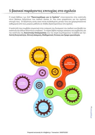 5 βασικοί παράγοντες επιτυχίας στο σχολείο
Η σειρά βιβλίων των ikid “Προετοιμάζομαι για το Σχολείο” επικεντρώνεται στην ανάπτυξη
πέντε βασικών δεξιοτήτων των παιδιών ηλικίας 4+ που είναι απαραίτητες για την σχολική
επιτυχία τους. Οι δεξιότητες αυτές είναι στενά συνδεδεμένες μεταξύ τους και χρησιμοποιούνται
καθημερινά από τους μικρούς μαθητές σε πλήθος δραστηριοτήτων στο σχολείο.
Η ανάπτυξή τους συμβάλει σημαντικά στην ενίσχυση του δυναμικού του παιδιού ενώ βοηθά την
ανάπτυξη και άλλων δεξιοτήτων σταδιακά. Το παρόν βιβλίο περιέχει ασκήσεις και συμβουλές για
την ανάπτυξη της Ακουστικής Επεξεργασίας ενώ την σειρά συμπληρώνουν τα βιβλία για την:
Λεπτή Κινητικότητα, Οπτική Διάκριση, Μαθηματικές Έννοιες και Γραφο-φωνολογία.
©www.upbility.gr
Prepared exclusively for info@ikid.gr Transaction: 0008763300
 