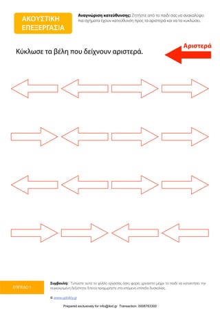 Αναγνώριση κατεύθυνσης: Ζητήστε από το παιδί σας να ανακαλύψει
πια σχήματα έχουν κατεύθυνση προς τα αριστερά και να τα κυκλώσει.
Συμβουλή: Τυπώστε αυτό το φύλλο εργασίας όσες φορές χρειαστεί μέχρι το παιδί να κατακτήσει την
συγκεκριμένη δεξιότητα. Έπειτα προχωρήστε στο επόμενο επίπεδο δυσκολίας.
© www.upbility.gr
ΕΠΙΠΕΔΟ 1
Αριστερά
ΑΚΟΥΣΤΙΚΗ
ΕΠΕΞΕΡΓΑΣΙΑ
Κύκλωσε τα βέλη που δείχνουν αριστερά.
Prepared exclusively for info@ikid.gr Transaction: 0008763300
 