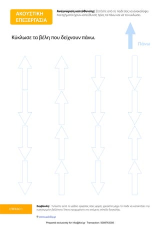 Αναγνώριση κατεύθυνσης: Ζητήστε από το παιδί σας να ανακαλύψει
πια σχήματα έχουν κατεύθυνση προς τα πάνω και να τα κυκλώσει.
Συμβουλή: Τυπώστε αυτό το φύλλο εργασίας όσες φορές χρειαστεί μέχρι το παιδί να κατακτήσει την
συγκεκριμένη δεξιότητα. Έπειτα προχωρήστε στο επόμενο επίπεδο δυσκολίας.
© www.upbility.gr
ΕΠΙΠΕΔΟ 1
Πάνω
ΑΚΟΥΣΤΙΚΗ
ΕΠΕΞΕΡΓΑΣΙΑ
Κύκλωσε τα βέλη που δείχνουν πάνω.
Prepared exclusively for info@ikid.gr Transaction: 0008763300
 