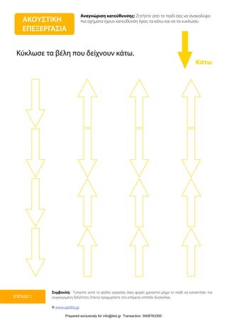 Αναγνώριση κατεύθυνσης: Ζητήστε από το παιδί σας να ανακαλύψει
πια σχήματα έχουν κατεύθυνση προς τα κάτω και να τα κυκλώσει.
Συμβουλή: Τυπώστε αυτό το φύλλο εργασίας όσες φορές χρειαστεί μέχρι το παιδί να κατακτήσει την
συγκεκριμένη δεξιότητα. Έπειτα προχωρήστε στο επόμενο επίπεδο δυσκολίας.
© www.upbility.gr
ΕΠΙΠΕΔΟ 1
Κάτω
ΑΚΟΥΣΤΙΚΗ
ΕΠΕΞΕΡΓΑΣΙΑ
Κύκλωσε τα βέλη που δείχνουν κάτω.
Prepared exclusively for info@ikid.gr Transaction: 0008763300
 