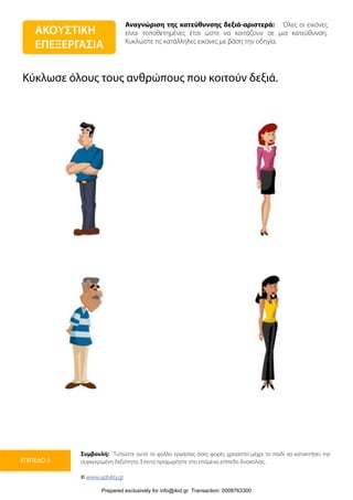 Αναγνώριση της κατεύθυνσης δεξιά-αριστερά: Όλες οι εικόνες
είναι τοποθετημένες έτσι ώστε να κοιτάζουν σε μια κατεύθυνση.
Κυκλώστε τις κατάλληλες εικόνες με βάση την οδηγία.
Συμβουλή: Τυπώστε αυτό το φύλλο εργασίας όσες φορές χρειαστεί μέχρι το παιδί να κατακτήσει την
συγκεκριμένη δεξιότητα. Έπειτα προχωρήστε στο επόμενο επίπεδο δυσκολίας.
© www.upbility.gr
ΕΠΙΠΕΔΟ 3
Κύκλωσε όλους τους ανθρώπους που κοιτούν δεξιά.
ΑΚΟΥΣΤΙΚΗ
ΕΠΕΞΕΡΓΑΣΙΑ
Prepared exclusively for info@ikid.gr Transaction: 0008763300
 