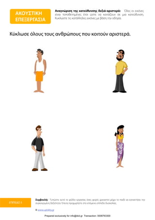 Αναγνώριση της κατεύθυνσης δεξιά-αριστερά: Όλες οι εικόνες
είναι τοποθετημένες έτσι ώστε να κοιτάζουν σε μια κατεύθυνση.
Κυκλώστε τις κατάλληλες εικόνες με βάση την οδηγία.
Συμβουλή: Τυπώστε αυτό το φύλλο εργασίας όσες φορές χρειαστεί μέχρι το παιδί να κατακτήσει την
συγκεκριμένη δεξιότητα. Έπειτα προχωρήστε στο επόμενο επίπεδο δυσκολίας.
© www.upbility.gr
ΕΠΙΠΕΔΟ 3
Κύκλωσε όλους τους ανθρώπους που κοιτούν αριστερά.
ΑΚΟΥΣΤΙΚΗ
ΕΠΕΞΕΡΓΑΣΙΑ
Prepared exclusively for info@ikid.gr Transaction: 0008763300
 