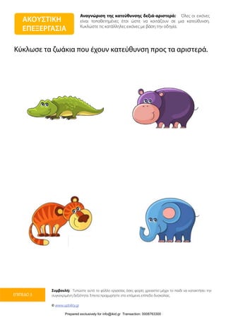 Αναγνώριση της κατεύθυνσης δεξιά-αριστερά: Όλες οι εικόνες
είναι τοποθετημένες έτσι ώστε να κοιτάζουν σε μια κατεύθυνση.
Κυκλώστε τις κατάλληλες εικόνες με βάση την οδηγία.
Συμβουλή: Τυπώστε αυτό το φύλλο εργασίας όσες φορές χρειαστεί μέχρι το παιδί να κατακτήσει την
συγκεκριμένη δεξιότητα. Έπειτα προχωρήστε στο επόμενο επίπεδο δυσκολίας.
© www.upbility.gr
ΕΠΙΠΕΔΟ 3
Κύκλωσε τα ζωάκια που έχουν κατεύθυνση προς τα αριστερά.
ΑΚΟΥΣΤΙΚΗ
ΕΠΕΞΕΡΓΑΣΙΑ
Prepared exclusively for info@ikid.gr Transaction: 0008763300
 